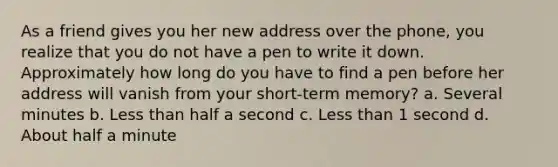 As a friend gives you her new address over the phone, you realize that you do not have a pen to write it down. Approximately how long do you have to find a pen before her address will vanish from your short-term memory? a. Several minutes b. Less than half a second c. Less than 1 second d. About half a minute