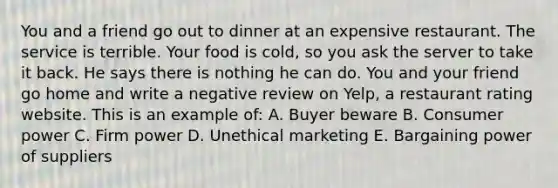 You and a friend go out to dinner at an expensive restaurant. The service is terrible. Your food is cold, so you ask the server to take it back. He says there is nothing he can do. You and your friend go home and write a negative review on Yelp, a restaurant rating website. This is an example of: A. Buyer beware B. Consumer power C. Firm power D. Unethical marketing E. Bargaining power of suppliers