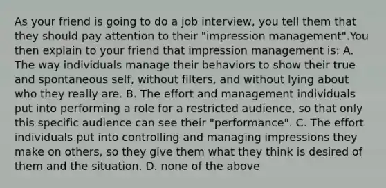 As your friend is going to do a job interview, you tell them that they should pay attention to their "impression management".You then explain to your friend that impression management is: A. The way individuals manage their behaviors to show their true and spontaneous self, without filters, and without lying about who they really are. B. The effort and management individuals put into performing a role for a restricted audience, so that only this specific audience can see their "performance". C. The effort individuals put into controlling and managing impressions they make on others, so they give them what they think is desired of them and the situation. D. none of the above