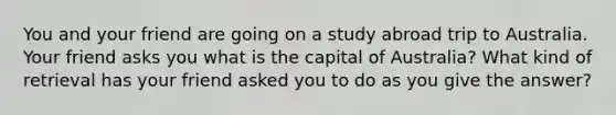 You and your friend are going on a study abroad trip to Australia. Your friend asks you what is the capital of Australia? What kind of retrieval has your friend asked you to do as you give the answer?