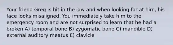 Your friend Greg is hit in the jaw and when looking for at him, his face looks misaligned. You immediately take him to the emergency room and are not surprised to learn that he had a broken A) temporal bone B) zygomatic bone C) mandible D) external auditory meatus E) clavicle