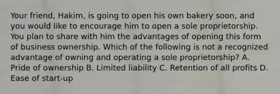 Your friend, Hakim, is going to open his own bakery soon, and you would like to encourage him to open a sole proprietorship. You plan to share with him the advantages of opening this form of business ownership. Which of the following is not a recognized advantage of owning and operating a sole proprietorship? A. Pride of ownership B. Limited liability C. Retention of all profits D. Ease of start-up