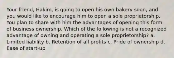 Your friend, Hakim, is going to open his own bakery soon, and you would like to encourage him to open a sole proprietorship. You plan to share with him the advantages of opening this form of business ownership. Which of the following is not a recognized advantage of owning and operating a sole proprietorship? a. Limited liability b. Retention of all profits c. Pride of ownership d. Ease of start-up