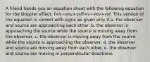 A friend hands you an equation sheet with the following equation for the Doppler effect: f=v−vov+vsff=v−vov+vsf. This version of the equation is correct with signs as given only if a. the observer and source are approaching each other. b. the observer is approaching the source while the source is moving away from the observer. c. the observer is moving away from the source while the source is approaching the observer. d. the observer and source are moving away from each other. e. the observer and source are moving in perpendicular directions.