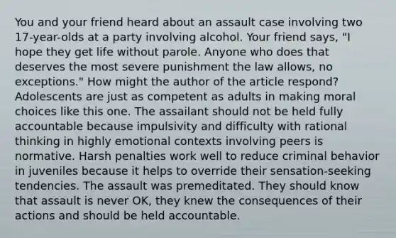 You and your friend heard about an assault case involving two 17-year-olds at a party involving alcohol. Your friend says, "I hope they get life without parole. Anyone who does that deserves the most severe punishment the law allows, no exceptions." How might the author of the article respond? Adolescents are just as competent as adults in making moral choices like this one. The assailant should not be held fully accountable because impulsivity and difficulty with rational thinking in highly emotional contexts involving peers is normative. Harsh penalties work well to reduce criminal behavior in juveniles because it helps to override their sensation-seeking tendencies. The assault was premeditated. They should know that assault is never OK, they knew the consequences of their actions and should be held accountable.