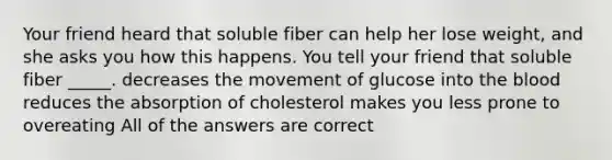 Your friend heard that soluble fiber can help her lose weight, and she asks you how this happens. You tell your friend that soluble fiber _____. decreases the movement of glucose into the blood reduces the absorption of cholesterol makes you less prone to overeating All of the answers are correct