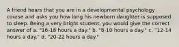 A friend hears that you are in a developmental psychology course and asks you how long his newborn daughter is supposed to sleep. Being a very bright student, you would give the correct answer of a. "16-18 hours a day." b. "8-10 hours a day." c. "12-14 hours a day." d. "20-22 hours a day."