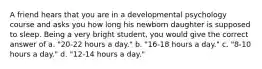 A friend hears that you are in a developmental psychology course and asks you how long his newborn daughter is supposed to sleep. Being a very bright student, you would give the correct answer of a. "20-22 hours a day." b. "16-18 hours a day." c. "8-10 hours a day." d. "12-14 hours a day."