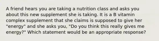 A friend hears you are taking a nutrition class and asks you about this new supplement she is taking. It is a B vitamin complex supplement that she claims is supposed to give her "energy" and she asks you, "Do you think this really gives me energy?" Which statement would be an appropriate response?