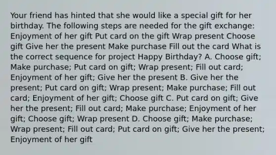 Your friend has hinted that she would like a special gift for her birthday. The following steps are needed for the gift exchange: Enjoyment of her gift Put card on the gift Wrap present Choose gift Give her the present Make purchase Fill out the card What is the correct sequence for project Happy Birthday? A. Choose gift; Make purchase; Put card on gift; Wrap present; Fill out card; Enjoyment of her gift; Give her the present B. Give her the present; Put card on gift; Wrap present; Make purchase; Fill out card; Enjoyment of her gift; Choose gift C. Put card on gift; Give her the present; Fill out card; Make purchase; Enjoyment of her gift; Choose gift; Wrap present D. Choose gift; Make purchase; Wrap present; Fill out card; Put card on gift; Give her the present; Enjoyment of her gift