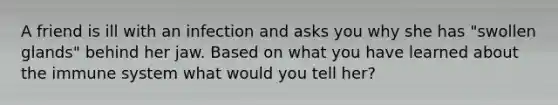 A friend is ill with an infection and asks you why she has "swollen glands" behind her jaw. Based on what you have learned about the immune system what would you tell her?