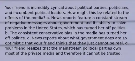 Your friend is incredibly cynical about political parties, politicians, and incumbent political leaders. How might this be related to the effects of the media? a. News reports feature a constant stream of negative messages about government and its ability to solve problems in the United States, which has turned her off politics. b. The consistent conservative bias in the media has turned her off politics. c. News reports about what government does are so optimistic that your friend thinks that they just cannot be real. d. Your friend realizes that the mainstream political parties own most of the private media and therefore it cannot be trusted.