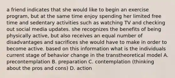 a friend indicates that she would like to begin an exercise program, but at the same time enjoy spending her limited free time and sedentary activities such as watching TV and checking out social media updates. she recognizes the benefits of being physically active, but also receives an equal number of disadvantages and sacrifices she would have to make in order to become active. based on this information what is the individuals current stage of behavior change in the transtheoretical model A. precontemplation B. preparation C. contemplation (thinking about the pros and cons) D. action