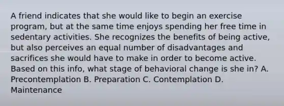 A friend indicates that she would like to begin an exercise program, but at the same time enjoys spending her free time in sedentary activities. She recognizes the benefits of being active, but also perceives an equal number of disadvantages and sacrifices she would have to make in order to become active. Based on this info, what stage of behavioral change is she in? A. Precontemplation B. Preparation C. Contemplation D. Maintenance