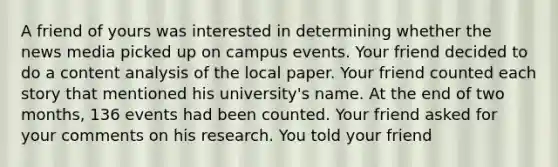 A friend of yours was interested in determining whether the news media picked up on campus events. Your friend decided to do a content analysis of the local paper. Your friend counted each story that mentioned his university's name. At the end of two months, 136 events had been counted. Your friend asked for your comments on his research. You told your friend