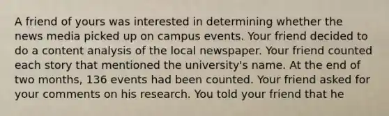 A friend of yours was interested in determining whether the news media picked up on campus events. Your friend decided to do a content analysis of the local newspaper. Your friend counted each story that mentioned the university's name. At the end of two months, 136 events had been counted. Your friend asked for your comments on his research. You told your friend that he