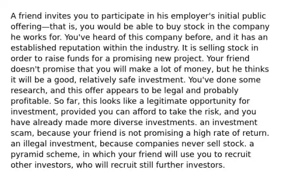 A friend invites you to participate in his employer's initial public offering—that is, you would be able to buy stock in the company he works for. You've heard of this company before, and it has an established reputation within the industry. It is selling stock in order to raise funds for a promising new project. Your friend doesn't promise that you will make a lot of money, but he thinks it will be a good, relatively safe investment. You've done some research, and this offer appears to be legal and probably profitable. So far, this looks like a legitimate opportunity for investment, provided you can afford to take the risk, and you have already made more diverse investments. an investment scam, because your friend is not promising a high rate of return. an illegal investment, because companies never sell stock. a pyramid scheme, in which your friend will use you to recruit other investors, who will recruit still further investors.