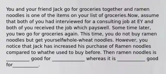 You and your friend Jack go for groceries together and ramen noodles is one of the items on your list of groceries.Now, assume that both of you had interviewed for a consulting job at EY and both of you received the job which payswell. Some time later, you two go for groceries again. This time, you do not buy ramen noodles but get yourselfwhole-wheat noodles. However, you notice that Jack has increased his purchase of Ramen noodles compared to whathe used to buy before. Then ramen noodles is __________ good for ______________ whereas it is ____________ good for___________.