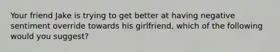 Your friend Jake is trying to get better at having negative sentiment override towards his girlfriend, which of the following would you suggest?