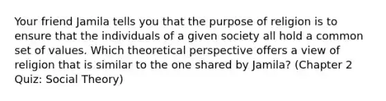 Your friend Jamila tells you that the purpose of religion is to ensure that the individuals of a given society all hold a common set of values. Which theoretical perspective offers a view of religion that is similar to the one shared by Jamila? (Chapter 2 Quiz: Social Theory)