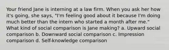 Your friend Jane is interning at a law firm. When you ask her how it's going, she says, "I'm feeling good about it because I'm doing much better than the intern who started a month after me." What kind of social comparison is Jane making? a. Upward social comparison b. Downward social comparison c. Impression comparison d. Self-knowledge comparison