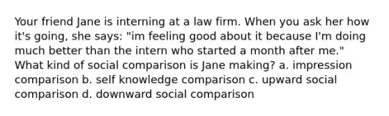 Your friend Jane is interning at a law firm. When you ask her how it's going, she says: "im feeling good about it because I'm doing much better than the intern who started a month after me." What kind of social comparison is Jane making? a. impression comparison b. self knowledge comparison c. upward social comparison d. downward social comparison