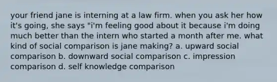 your friend jane is interning at a law firm. when you ask her how it's going, she says "i'm feeling good about it because i'm doing much better than the intern who started a month after me. what kind of social comparison is jane making? a. upward social comparison b. downward social comparison c. impression comparison d. self knowledge comparison