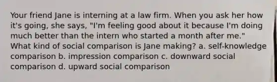 Your friend Jane is interning at a law firm. When you ask her how it's going, she says, "I'm feeling good about it because I'm doing much better than the intern who started a month after me." What kind of social comparison is Jane making? a. self-knowledge comparison b. impression comparison c. downward social comparison d. upward social comparison