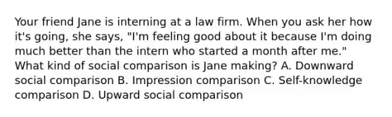 Your friend Jane is interning at a law firm. When you ask her how it's going, she says, "I'm feeling good about it because I'm doing much better than the intern who started a month after me." What kind of social comparison is Jane making? A. Downward social comparison B. Impression comparison C. Self-knowledge comparison D. Upward social comparison