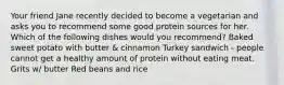 Your friend Jane recently decided to become a vegetarian and asks you to recommend some good protein sources for her. Which of the following dishes would you recommend? Baked sweet potato with butter & cinnamon Turkey sandwich - people cannot get a healthy amount of protein without eating meat. Grits w/ butter Red beans and rice