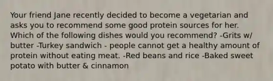 Your friend Jane recently decided to become a vegetarian and asks you to recommend some good protein sources for her. Which of the following dishes would you recommend? -Grits w/ butter -Turkey sandwich - people cannot get a healthy amount of protein without eating meat. -Red beans and rice -Baked sweet potato with butter & cinnamon