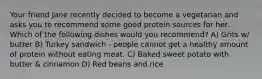 Your friend Jane recently decided to become a vegetarian and asks you to recommend some good protein sources for her. Which of the following dishes would you recommend? A) Grits w/ butter B) Turkey sandwich - people cannot get a healthy amount of protein without eating meat. C) Baked sweet potato with butter & cinnamon D) Red beans and rice