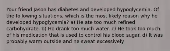 Your friend Jason has diabetes and developed hypoglycemia. Of the following situations, which is the most likely reason why he developed hypoglycemia? a) He ate too much refined carbohydrate. b) He drank too much water. c) He took too much of his medication that is used to control his blood sugar. d) It was probably warm outside and he sweat excessively.