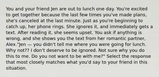 You and your friend Jen are out to lunch one day. You're excited to get together because the last few times you've made plans, she's canceled at the last minute. Just as you're beginning to catch up, her phone rings. She ignores it, and immediately gets a text. After reading it, she seems upset. You ask if anything is wrong, and she shows you the text from her romantic partner, Alex."Jen — you didn't tell me where you were going for lunch. Why not?? I don't deserve to be ignored. Not sure why you do this to me. Do you not want to be with me?" Select the response that most closely matches what you'd say to your friend in this situation.