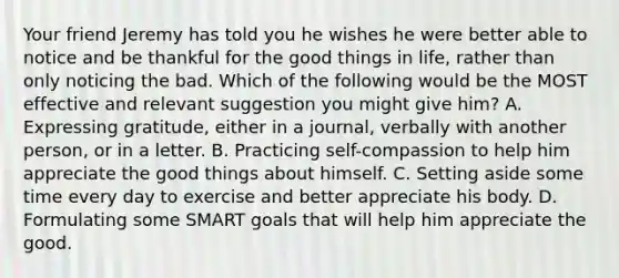 Your friend Jeremy has told you he wishes he were better able to notice and be thankful for the good things in life, rather than only noticing the bad. Which of the following would be the MOST effective and relevant suggestion you might give him? A. Expressing gratitude, either in a journal, verbally with another person, or in a letter. B. Practicing self-compassion to help him appreciate the good things about himself. C. Setting aside some time every day to exercise and better appreciate his body. D. Formulating some SMART goals that will help him appreciate the good.