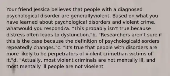 Your friend Jessica believes that people with a diagnosed psychological disorder are generallyviolent. Based on what you have learned about psychological disorders and violent crime, whatwould you respond?a. "This probably isn't true because distress often leads to dysfunction."b. "Researchers aren't sure if this is the case because the definition of psychologicaldisorders repeatedly changes."c. "It's true that people with disorders are more likely to be perpetrators of violent crimethan victims of it."d. "Actually, most violent criminals are not mentally ill, and most mentally ill people are not vioelent