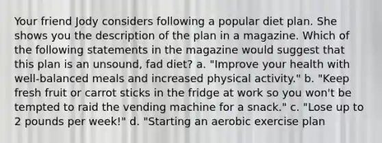 Your friend Jody considers following a popular diet plan. She shows you the description of the plan in a magazine. Which of the following statements in the magazine would suggest that this plan is an unsound, fad diet? a. "Improve your health with well-balanced meals and increased physical activity." b. "Keep fresh fruit or carrot sticks in the fridge at work so you won't be tempted to raid the vending machine for a snack." c. "Lose up to 2 pounds per week!" d. "Starting an aerobic exercise plan