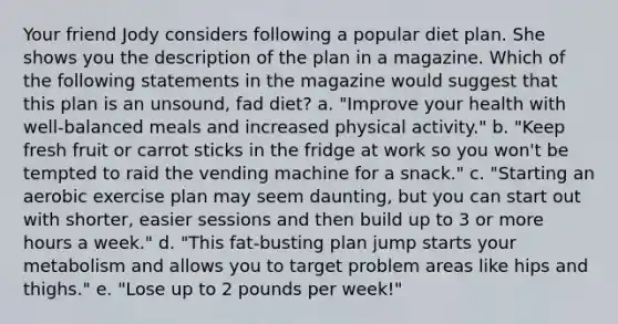 Your friend Jody considers following a popular diet plan. She shows you the description of the plan in a magazine. Which of the following statements in the magazine would suggest that this plan is an unsound, fad diet? a. "Improve your health with well-balanced meals and increased physical activity." b. "Keep fresh fruit or carrot sticks in the fridge at work so you won't be tempted to raid the vending machine for a snack." c. "Starting an aerobic exercise plan may seem daunting, but you can start out with shorter, easier sessions and then build up to 3 or more hours a week." d. "This fat-busting plan jump starts your metabolism and allows you to target problem areas like hips and thighs." e. "Lose up to 2 pounds per week!"