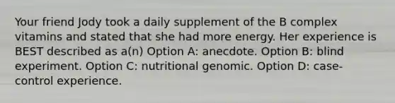 Your friend Jody took a daily supplement of the B complex vitamins and stated that she had more energy. Her experience is BEST described as a(n) Option A: anecdote. Option B: blind experiment. Option C: nutritional genomic. Option D: case-control experience.