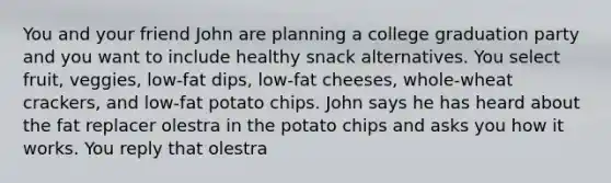 You and your friend John are planning a college graduation party and you want to include healthy snack alternatives. You select fruit, veggies, low-fat dips, low-fat cheeses, whole-wheat crackers, and low-fat potato chips. John says he has heard about the fat replacer olestra in the potato chips and asks you how it works. You reply that olestra