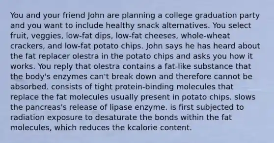 You and your friend John are planning a college graduation party and you want to include healthy snack alternatives. You select fruit, veggies, low-fat dips, low-fat cheeses, whole-wheat crackers, and low-fat potato chips. John says he has heard about the fat replacer olestra in the potato chips and asks you how it works. You reply that olestra contains a fat-like substance that the body's enzymes can't break down and therefore cannot be absorbed. consists of tight protein-binding molecules that replace the fat molecules usually present in potato chips. slows the pancreas's release of lipase enzyme. is first subjected to radiation exposure to desaturate the bonds within the fat molecules, which reduces the kcalorie content.