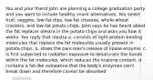 You and your friend John are planning a college graduation party and you want to include healthy snack alternatives. You select fruit, veggies, low-fat dips, low-fat cheeses, whole-wheat crackers, and low-fat potato chips. John says he has heard about the fat replacer olestra in the potato chips and asks you how it works. You reply that olestra a. consists of tight protein-binding molecules that replace the fat molecules usually present in potato chips. b. slows the pancreas's release of lipase enzyme. c. is first subjected to radiation exposure to desaturate the bonds within the fat molecules, which reduces the kcalorie content. d. contains a fat-like substance that the body's enzymes can't break down and therefore cannot be absorbed.