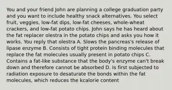 You and your friend John are planning a college graduation party and you want to include healthy snack alternatives. You select fruit, veggies, low-fat dips, low-fat cheeses, whole-wheat crackers, and low-fat potato chips. John says he has heard about the fat replacer olestra in the potato chips and asks you how it works. You reply that olestra A. Slows the pancreas's release of lipase enzyme B. Consists of tight protein binding molecules that replace the fat molecules usually present in potato chips C. Contains a fat-like substance that the body's enzyme can't break down and therefore cannot be absorbed D. Is first subjected to radiation exposure to desaturate the bonds within the fat molecules, which reduces the kcalorie content