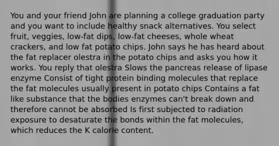 You and your friend John are planning a college graduation party and you want to include healthy snack alternatives. You select fruit, veggies, low-fat dips, low-fat cheeses, whole wheat crackers, and low fat potato chips. John says he has heard about the fat replacer olestra in the potato chips and asks you how it works. You reply that olestra Slows the pancreas release of lipase enzyme Consist of tight protein binding molecules that replace the fat molecules usually present in potato chips Contains a fat like substance that the bodies enzymes can't break down and therefore cannot be absorbed Is first subjected to radiation exposure to desaturate the bonds within the fat molecules, which reduces the K calorie content.