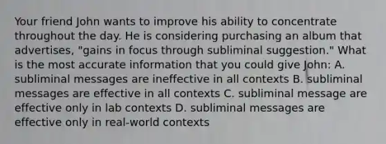 Your friend John wants to improve his ability to concentrate throughout the day. He is considering purchasing an album that advertises, "gains in focus through subliminal suggestion." What is the most accurate information that you could give John: A. subliminal messages are ineffective in all contexts B. subliminal messages are effective in all contexts C. subliminal message are effective only in lab contexts D. subliminal messages are effective only in real-world contexts