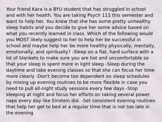 Your friend Kara is a BYU student that has struggled in school and with her health. You are taking Psych 111 this semester and want to help her. You know that she has some pretty unhealthy sleep habits and you decide to give her some advice based on what you recently learned in class. Which of the following would you MOST likely suggest to her to help her be successful in school and maybe help her be more healthy physically, mentally, emotionally, and spiritually? -Sleep on a flat, hard surface with a lot of blankets to make sure you are hot and uncomfortable so that your sleep is spent more in light sleep -Sleep during the daytime and take evening classes so that she can focus her time more clearly -Don't become too dependent on sleep schedules by mixing up evening routines to be more flexible in case you need to pull all-night study sessions every few days -Stop sleeping at night and focus her efforts on taking several power naps every day like Einstein did. -Set consistent evening routines that help her get to bed at a regular time that is not too late in the evening