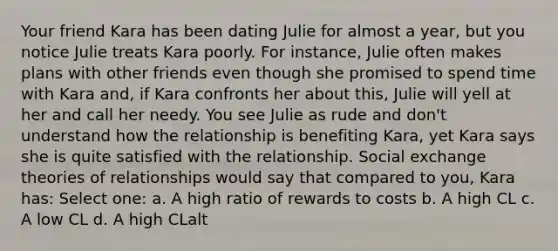 Your friend Kara has been dating Julie for almost a year, but you notice Julie treats Kara poorly. For instance, Julie often makes plans with other friends even though she promised to spend time with Kara and, if Kara confronts her about this, Julie will yell at her and call her needy. You see Julie as rude and don't understand how the relationship is benefiting Kara, yet Kara says she is quite satisfied with the relationship. Social exchange theories of relationships would say that compared to you, Kara has: Select one: a. A high ratio of rewards to costs b. A high CL c. A low CL d. A high CLalt