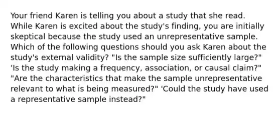 Your friend Karen is telling you about a study that she read. While Karen is excited about the study's finding, you are initially skeptical because the study used an unrepresentative sample. Which of the following questions should you ask Karen about the study's external validity? "Is the sample size sufficiently large?" 'Is the study making a frequency, association, or causal claim?" "Are the characteristics that make the sample unrepresentative relevant to what is being measured?" 'Could the study have used a representative sample instead?"