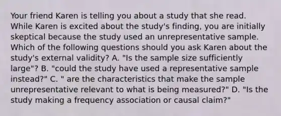 Your friend Karen is telling you about a study that she read. While Karen is excited about the study's finding, you are initially skeptical because the study used an unrepresentative sample. Which of the following questions should you ask Karen about the study's external validity? A. "Is the sample size sufficiently large"? B. "could the study have used a representative sample instead?" C. " are the characteristics that make the sample unrepresentative relevant to what is being measured?" D. "Is the study making a frequency association or causal claim?"