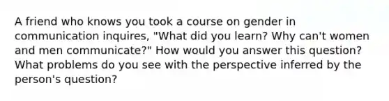 A friend who knows you took a course on gender in communication inquires, "What did you learn? Why can't women and men communicate?" How would you answer this question? What problems do you see with the perspective inferred by the person's question?